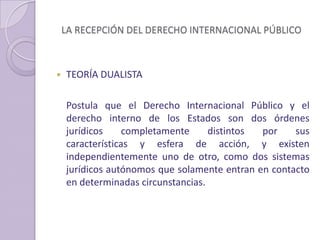 LA RECEPCIÓN DEL DERECHO INTERNACIONAL PÚBLICO
 TEORÍA DUALISTA
Postula que el Derecho Internacional Público y el
derecho interno de los Estados son dos órdenes
jurídicos completamente distintos por sus
características y esfera de acción, y existen
independientemente uno de otro, como dos sistemas
jurídicos autónomos que solamente entran en contacto
en determinadas circunstancias.
 