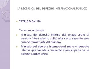 LA RECEPCIÓN DEL DERECHO INTERNACIONAL PÚBLICO
 TEORÍA MONISTA
Tiene dos vertientes:
a) Primacía del derecho interno del Estado sobre el
derecho internacional, aplicándose éste segundo sólo
cuando forma parte del primero.
b) Primacía del derecho internacional sobre el derecho
interno, que considera que ambos forman parte de un
sistema jurídico único.
 