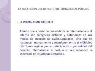 LA RECEPCIÓN DEL DERECHO INTERNACIONAL PÚBLICO
 EL PLURALISMO JURÍDICO
Admite que a pesar de que el derecho internacional y el
interno son categorías distintas y autónomas en sus
modos de creación no están separados, sino que se
reconocen mutuamente y mantienen entre sí múltiples
relaciones regidas por el principio de superioridad del
derecho internacional, el cual, a su vez, reconoce la
soberanía de los órdenes estatales.
 