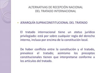 ALTERNATIVAS DE RECEPCIÓN NACIONAL
DEL TRATADO INTERNACIONAL
 JERARQUÍA SUPRACONSTITUCIONAL DEL TRATADO
El tratado internacional tiene un status jurídico
privilegiado: está por sobre cualquier regla del derecho
interno, incluso por encima de la constitución local.
De haber conflicto entre la constitución y el tratado,
prevalece el tratado; asimismo los preceptos
constitucionales tienen que interpretarse conforme a
los artículos del tratado.
 