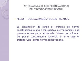 ALTERNATIVAS DE RECEPCIÓN NACIONAL
DEL TRATADO INTERNACIONAL
 “CONSTITUCIONALIZACIÓN” DE LOS TRATADOS
La constitución da rango o jerarquía de norma
constitucional a uno o más pactos internacionales, que
pasan a formar parte del derecho interno por voluntad
del poder constituyente nacional. En este caso el
tratado “vale” como norma constitucional.
 