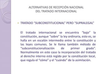 ALTERNATIVAS DE RECEPCIÓN NACIONAL
DEL TRATADO INTERNACIONAL
 TRATADO “SUBCONSTITUCIONAL” PERO “SUPRALEGAL”
El tratado internacional se encuentra “bajo” la
constitución, aunque “sobre” la ley ordinaria, esto es, se
halla en un escalón intermedio entre la constitución y
las leyes comunes. Se le llama también método de
“subconstitucionalización de primer grado”.
Normalmente en este caso la incorporación del tratado
al derecho interno está regido por la constitución local,
que regula el “cómo” y el “cuándo” de la asimilación.
 