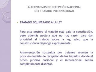 ALTERNATIVAS DE RECEPCIÓN NACIONAL
DEL TRATADO INTERNACIONAL
 TRATADO EQUIPARADO A LA LEY
Para esta postura el tratado está bajo la constitución,
pero además postula que no hay razón para dar
prioridad al tratado sobre la ley, salvo que la
constitución lo disponga expresamente.
Argumentación sostenida por quienes asumen la
posición dualista de recepción de los tratados, donde el
orden jurídico nacional y el internacional serían
completamente distintos.
 