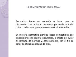 LA ARMONIZACIÓN LEGISLATIVA
Armonizar: Poner en armonía, o hacer que no
discuerden o se rechacen dos o más partes de un todo,
o dos o más cosas que deben concurrir al mismo fin.
En materia normativa significa hacer compatibles dos
disposiciones de distinta naturaleza, a efecto de evitar
el conflicto de normas y, generalmente, con el fin de
dotar de eficacia a alguna de ellas.
 