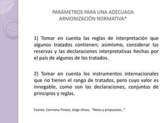 PARÁMETROS PARA UNA ADECUADA
ARMONIZACIÓN NORMATIVA*
1) Tomar en cuenta las reglas de interpretación que
algunos tratados contienen; asimismo, considerar las
reservas y las declaraciones interpretativas hechas por
el país de algunos de los tratados.
2) Tomar en cuenta los instrumentos internacionales
que no tienen el rango de tratados, pero cuyo valor es
innegable, como son las declaraciones, conjuntos de
principios y reglas.
Fuente: Carmona Tinoco, Jorge Ulises, “Retos y propuestas…”
 