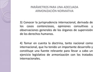 PARÁMETROS PARA UNA ADECUADA
ARMONIZACIÓN NORMATIVA
3) Conocer la jurisprudencia internacional, derivada de
los casos contenciosos, opiniones consultivas y
observaciones generales de los órganos de supervisión
de los derechos humanos.
4) Tomar en cuenta la doctrina, tanto nacional como
internacional, que ha tenido un importante desarrollo y
constituye una fuente relevante para llevar a cabo un
ejercicio legislativo de armonización con los tratados
internacionales.
 