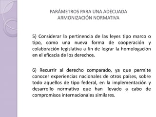 PARÁMETROS PARA UNA ADECUADA
ARMONIZACIÓN NORMATIVA
5) Considerar la pertinencia de las leyes tipo marco o
tipo, como una nueva forma de cooperación y
colaboración legislativa a fin de lograr la homologación
en el eficacia de los derechos.
6) Recurrir al derecho comparado, ya que permite
conocer experiencias nacionales de otros países, sobre
todo aquellos de tipo federal, en la implementación y
desarrollo normativo que han llevado a cabo de
compromisos internacionales similares.
 