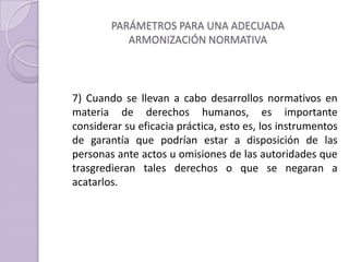 PARÁMETROS PARA UNA ADECUADA
ARMONIZACIÓN NORMATIVA
7) Cuando se llevan a cabo desarrollos normativos en
materia de derechos humanos, es importante
considerar su eficacia práctica, esto es, los instrumentos
de garantía que podrían estar a disposición de las
personas ante actos u omisiones de las autoridades que
trasgredieran tales derechos o que se negaran a
acatarlos.
 