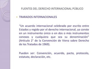 FUENTES DEL DERECHO INTERNACIONAL PÚBLICO
 TRARADOS INTERNACIONALES
“Un acuerdo internacional celebrado por escrito entre
Estados y regido por el derecho internacional, ya conste
en un instrumento único o en dos o más instrumentos
conexos y cualquiera que sea su denominación”
(Artículo 2° de la Convención de Viena sobre Derecho
de los Tratados de 1969).
Pueden ser: Convención, acuerdo, pacto, protocolo,
estatuto, declaración, etc.
 