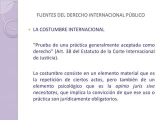 FUENTES DEL DERECHO INTERNACIONAL PÚBLICO
 LA COSTUMBRE INTERNACIONAL
“Prueba de una práctica generalmente aceptada como
derecho” (Art. 38 del Estatuto de la Corte Internacional
de Justicia).
La costumbre consiste en un elemento material que es
la repetición de ciertos actos, pero también de un
elemento psicológico que es la opinio juris sive
necesitates, que implica la convicción de que ese uso o
práctica son jurídicamente obligatorios.
 