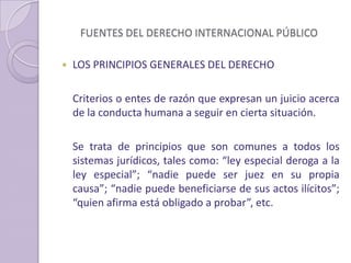 FUENTES DEL DERECHO INTERNACIONAL PÚBLICO
 LOS PRINCIPIOS GENERALES DEL DERECHO
Criterios o entes de razón que expresan un juicio acerca
de la conducta humana a seguir en cierta situación.
Se trata de principios que son comunes a todos los
sistemas jurídicos, tales como: “ley especial deroga a la
ley especial”; “nadie puede ser juez en su propia
causa”; “nadie puede beneficiarse de sus actos ilícitos”;
“quien afirma está obligado a probar”, etc.
 