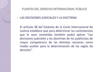FUENTES DEL DERECHO INTERNACIONAL PÚBLICO
 LAS DECISIONES JUDICIALES Y LA DOCTRINA
El artículo 38 del Estatuto de la Corte Internacional de
Justicia establece que para determinar las controversias
que le sean sometidas también podrá aplicar “Las
decisiones judiciales y las doctrinas de los publicistas de
mayor competencia de las distintas naciones como
medio auxiliar para la determinación de las reglas de
derecho”.
 