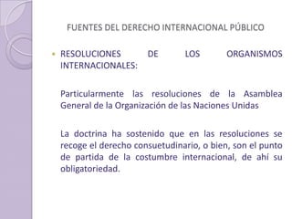 FUENTES DEL DERECHO INTERNACIONAL PÚBLICO
 RESOLUCIONES DE LOS ORGANISMOS
INTERNACIONALES:
Particularmente las resoluciones de la Asamblea
General de la Organización de las Naciones Unidas
La doctrina ha sostenido que en las resoluciones se
recoge el derecho consuetudinario, o bien, son el punto
de partida de la costumbre internacional, de ahí su
obligatoriedad.
 