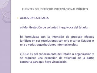 FUENTES DEL DERECHO INTERNACIONAL PÚBLICO
 ACTOS UNILATERALES
a) Manifestación de voluntad inequívoca del Estado;
b) Formulada con la intención de producir efectos
jurídicos en sus resoluciones con uno o varios Estados o
una o varias organizaciones internacionales;
c) Que es del conocimiento del Estado u organización y
se requiere una expresión de voluntad de la parte
contraria para que haya vinculación.
 