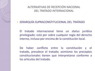 ALTERNATIVAS DE RECEPCIÓN NACIONAL
DEL TRATADO INTERNACIONAL
 JERARQUÍA SUPRACONSTITUCIONAL DEL TRATADO
El tratado internacional tiene un status jurídico
privilegiado: está por sobre cualquier regla del derecho
interno, incluso por encima de la constitución local.
De haber conflicto entre la constitución y el
tratado, prevalece el tratado; asimismo los preceptos
constitucionales tienen que interpretarse conforme a
los artículos del tratado.
 