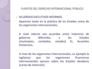 FUENTES DEL DERECHO INTERNACIONAL PÚBLICO
 ACUERDOS EJECUTIVOS INTERNOS
Aparecen tanto en la práctica de los Estados como de
los organismos internacionales.
A nivel interno son acuerdos entre instancias de
gobierno diferentes a los Estados
(municipios, condados, estados) Ej. Acuerdos
fronterizos.
A nivel de los organismos internacionales, es ejemplo la
vigilancia que los organismos financieros
internacionales ejercen sobre los Estados deudores
(cartas de intención).
 