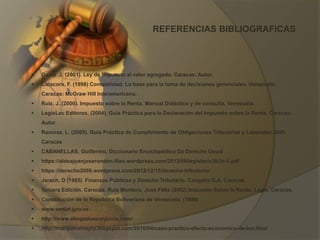 REFERENCIAS BIBLIOGRAFICAS
 Garay, J. (2001). Ley de Impuesto al valor agregado. Caracas: Autor.
 Catacora, F. (1998) Contabilidad. La base para la toma de decisiones gerenciales. Venezuela.
Caracas: McGraw Hill Interamericana.
 Ruiz, J. (2000). Impuesto sobre la Renta. Manual Didáctico y de consulta. Venezuela.
 LegisLec Editores. (2004). Guía Práctica para la Declaración del Impuesto sobre la Renta. Caracas:
Autor
 Ramírez, L. (2005). Guía Práctica de Cumplimiento de Obligaciones Tributarias y Laborales 2005.
Caracas
 CABANELLAS, Guillermo, Diccionario Enciclopédico De Derecho Usual
 https://aldeajuanjoserondon.files.wordpress.com/2012/06/legislacic3b3n-ii.pdf
 https://derecho2008.wordpress.com/2012/12/15/derecho-tributario/
 Jarach, D (1985) Finanzas Públicas y Derecho Tributario. Cangallo S.A. Caracas.
 Tercera Edición. Caracas. Ruiz Montero, José Félix (2002) Impuesto Sobre la Renta. Legis. Caracas.
 Constitución de la República Bolivariana de Venezuela. (1999)
 www.seniat.gov.ve
 http://www.abogadosconjuicio.com/
 http://marquinamayra.blogspot.com/2010/04/caso-practico-efecto-economico-de-los.html
 