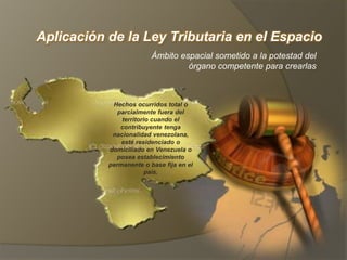 Aplicación de la Ley Tributaria en el Espacio
Ámbito espacial sometido a la potestad del
órgano competente para crearlas
Hechos ocurridos total o
parcialmente fuera del
territorio cuando el
contribuyente tenga
nacionalidad venezolana,
esté residenciado o
domiciliado en Venezuela o
posea establecimiento
permanente o base fija en el
país.
 