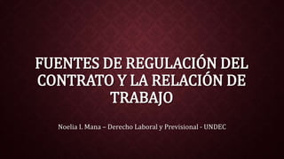 FUENTES DE REGULACIÓN DEL 
CONTRATO Y LA RELACIÓN DE 
TRABAJO 
Noelia I. Mana – Derecho Laboral y Previsional - UNDEC 
 