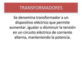 TRANSFORMADORES
Se denomina transformador a un
dispositivo eléctrico que permite
aumentar ,igualar o disminuir la tensión
en un circuito eléctrico de corriente
alterna, manteniendo la potencia.