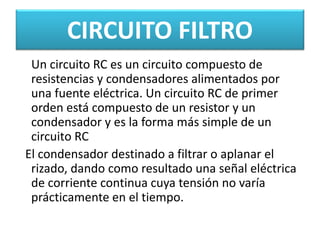 CIRCUITO FILTRO
Un circuito RC es un circuito compuesto de
resistencias y condensadores alimentados por
una fuente eléctrica. Un circuito RC de primer
orden está compuesto de un resistor y un
condensador y es la forma más simple de un
circuito RC
El condensador destinado a filtrar o aplanar el
rizado, dando como resultado una señal eléctrica
de corriente continua cuya tensión no varía
prácticamente en el tiempo.