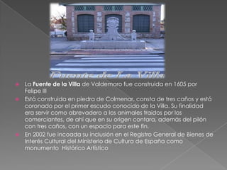 La Fuente de la Villa de Valdemoro fue construida en 1605 por Felipe IIIEstá construida en piedra de Colmenar, consta de tres caños y está coronado por el primer escudo conocido de la Villa. Su finalidad era servir como abrevadero a los animales traídos por los comerciantes, de ahí que en su origen contara, además del pilón con tres caños, con un espacio para este fin.En 2002 fue incoada su inclusión en el Registro General de Bienes de Interés Cultural del Ministerio de Cultura de España como monumento  Histórico Artístico