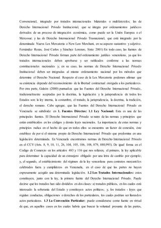 Convencional, integrado por tratados internacionales bilaterales o multilaterales; las de
Derecho Internacional Privado Institucional, que se integra por ordenamientos jurídicos
derivados de un proceso de integración económica, como puede ser la Unión Europea o el
Mercosur; y las de Derecho Internacional Privado Trasnacional, que está integrado por la
denominada Nueva Lex Mercatoria o New Law Merchant, en su aspecto sustantivo y adjetivo.
Fernández Rozas, José Carlos y Sánchez Lorenzo, Sixto 2001) En todo caso, las fuentes de
Derecho Internacional Privado forman parte del ordenamiento jurídico venezolano, ya que los
tratados internacionales deben aprobarse y ser ratificados conforme a las normas
constitucionales nacionales y, en su caso, las normas de Derecho Internacional Privado
Institucional deben ser integradas al mismo ordenamiento nacional por los métodos que
determine el Derecho Nacional. Respecto al caso de la Lex Mercatoria podemos afirmar que
su existencia depende del reconocimiento de la libertad contractual otorgada a los particulares.
Por otra parte, Galeón (2000) puntualiza que las Fuentes del Derecho Internacional Privado,
tradicionalmente aceptadas por la doctrina, la legislación y la jurisprudencia de todos los
Estados son: la ley interna, la costumbre, el tratado, la jurisprudencia, la doctrina, la tradición,
el derecho romano. Cabe agregar, que las Fuentes del Derecho Internacional Privado en
Venezuela se subdivide en 1. Fuentes Directas: 1.1 Ley Nacional: Esta es una de las
principales fuentes. El Derecho Internacional Privado se nutre de las normas y principios que
están establecidos en los códigos y demás leyes nacionales. La importancia de estas normas y
principios radica en el hecho de que en todos ellos se encuentra un factor de conexión, éste
establece de por sí el sistema propio de Derecho Internacional Privado que predomina en una
legislación determinada. En Venezuela encontramos normas de Derecho Internacional Privado
en el CCV (Arts. 8, 9, 10, 11, 26, 104, 105, 106, 108, 879, 880,993). De igual forma en el
Codigo de Comercio en los artículos 483 y 116 que nos refieren, el primero, la ley aplicable
para determinar la capacidad de un extranjero obligado por una letra de cambio por ejemplo;
y, el segundo, el establecimiento del régimen de la ley venezolana para contratos mercantiles
celebrados fuera y cumplideros en Venezuela, en el caso de que las partes no hayan
expresamente acogido una determinada legislación. 1.2 Los Tratados Internacionales: estos
constituyen, junto con la ley, la primera fuente del Derecho Internacional Privado. Puede
decirse que los tratados han sido divididos en dos clases: a) tratados públicos, en los cuales está
interesado la soberanía del Estado y constituyen actos políticos; y, los tratados - leyes que
regulan conductas, obligaciones o derechos de los particulares, los cuales podrían ser llamados
actos particulares. 1.3 La Convención Particular: puede considerarse como fuente en virtud
de que, en aquellos casos en los cuales habría que buscar la voluntad presunta de las partes,
 
