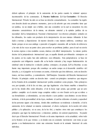 deberá aplicarse el principio de la autonomía de las partes cuando la voluntad aparece
incontrastable de los contratantes. 2. Fuentes Indirecta: 2.1 La Costumbre: El Derecho
Internacional Privado ha sido en su base un derecho consuetudinario. La costumbre ha regido
este derecho desde sus primeros momentos, pero es de advertir que esta costumbre tiene que
ser jurídica, no un simple uso o hábito, sino una costumbre en la cual se encuentren los dos
elementos característicos de la misma, un elemento material y la opinión jurídica de su
necesidad. 2.2 La Jurisprudencia Nacional e Internacional: Los diversos principios sentados en
los tribunales, los cuales son producto de la interpretación de esos mismos tribunales le han
dado a normas y disposiciones de nuestro derecho e una manera uniforme, constituye una
fuente porque en un caso análogo o parecido el juzgador encuentra allí un hecho de referencia
y las más de las veces un punto clave para resolver un problema jurídico para el cual no existía
la norma expresa o ésta resultaba oscura, dudosa o de difícil interpretación. Lo mismo podría
decirse de la jurisprudencia internacional que, es aquella dictada por tribunales extranjeros en
los puntos en los cuales han sido uniformes esos tribunales. Esta jurisprudencia se hace de
aceptación casi obligatoria cuando ella se ha hecho reiterada y hay rasgos fundamentales de
similitud entre la institución o relación jurídica extranjera y la propia. 2.3 La Doctrina: es una
fuente muy importante porque ella constituye un ancho campo en el desarrollo científico del
derecho, y, si el juzgador no la tomara en cuenta, el derecho que éste elaborase, sería un derecho
trunco, sin base científica, y contradictorio. 2.4 Principios Generales del Derecho Internacional
Privado: Al principio existía un derecho inter - estatal con principios normativos que ninguno
de los Estados de la comunidad internacional podría considerar como propios. Tales principios
son, por ejemplo, el de la lex rei sitae, que rige legalmente a los bienes muebles e inmuebles
por la ley donde ellos están ubicados; el de la locus regit actum, que permite que un acto
jurídico cumplido en el exterior tenga completa validez en otro Estado en lo que se refiere a
sus formalidades y solemnidades, así esta relación o acto jurídico sean distintos en este último
territorio; el de la personalidad de las leyes, mediante el cual las referentes al estado y capacidad
de las personas siguen a las mismas, donde ellas establezcan su residencia o domicilio; el de la
autonomía de la voluntad en materia contractual; el efecto excluyente de la noción del orden
público y la aplicación, en su caso, de la lex fori, y muchos otros más que constituyen los
principios que rigen las instituciones y relaciones jurídicas de carácter jusprivatista. Se puede
decir que el Derecho Internacional Privado es de suma importancia en la actualidad, sobre todo
en la frontera en la que vivimos y en donde esta en constante movimiento este tema ya que
gracias a su fundamentacion existe una estructura basada en la armunia funcional de cada
individuo.
 