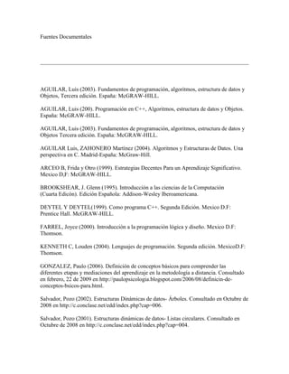 Fuentes Documentales<br />  <br />  <br />AGUILAR, Luis (2003). Fundamentos de programación, algoritmos, estructura de datos y Objetos, Tercera edición. España: McGRAW-HILL. <br />AGUILAR, Luis (200). Programación en C++, Algoritmos, estructura de datos y Objetos. España: McGRAW-HILL. <br />AGUILAR, Luis (2003). Fundamentos de programación, algoritmos, estructura de datos y Objetos Tercera edición. España: McGRAW-HILL. <br />AGUILAR Luis, ZAHONERO Martínez (2004). Algoritmos y Estructuras de Datos. Una perspectiva en C. Madrid-España: McGraw-Hill. <br />ARCEO B, Frida y Otro (1999). Estrategias Decentes Para un Aprendizaje Significativo. Mexico D,F: McGRAW-HILL. <br />BROOKSHEAR, J. Glenn (1995). Introducción a las ciencias de la Computación(Cuarta Edicón). Edición Española: Addison-Wesley Iberoamericana. <br />DEYTEL Y DEYTEL(1999). Como programa C++. Segunda Edición. Mexico D.F: Prentice Hall. McGRAW-HILL. <br />FARREL, Joyce (2000). Introducción a la programación lógica y diseño. Mexico D.F: Thomson. <br />KENNETH C, Louden (2004). Lenguajes de programación. Segunda edición. MexicoD.F: Thomson. <br />GONZALEZ, Paulo (2006). Definición de conceptos básicos para comprender las diferentes etapas y mediaciones del aprendizaje en la metodología a distancia. Consultado en febrero, 22 de 2009 en http://paulopsicologia.blogspot.com/2006/08/definicin-de-conceptos-bsicos-para.html. <br />Salvador, Pozo (2002). Estructuras Dinámicas de datos- Árboles. Consultado en Octubre de 2008 en http://c.conclase.net/edd/index.php?cap=006. <br />Salvador, Pozo (2001). Estructuras dinámicas de datos- Listas circulares. Consultado en Octubre de 2008 en http://c.conclase.net/edd/index.php?cap=004. <br />Salvador, Pozo (2001). Estructuras dinámicas de datos- Colas. Consultado en Octubre de 2008 en http://c.conclase.net/edd/index.php?cap=003. <br />ESPINOZA, David (2004). Curso básico de Algoritmia. Consultado en Octubre, 24 de 2008 en http://www.geocities.com/david_ees/Algoritmia/curso.htm. <br />MENDEZ, Justo (2004). Las tendencias en los lenguajes de programación. Consultado en Noviembre de 2008 en http://www.ilustrados.com/publicaciones/EpZVVEZpyEdFpAKxjH.php. <br />CACERES, Abdiel (2005). Estructuras de datos en C++. Consultado en Febrero 25 de 2009 en http://computacion.cs.cinvestav.mx/~acaceres/courses/estDatosCPP/ALGORITMIA.NET (2003). Grafos. Consultado en Noviembre de 2008 en http://www.algoritmia.net/articles.php?id=18. <br />CASTILLO, Lenin (2008). Árboles binarios de búsqueda (ABB). Consultado en Mayo 2 de 2009 en http://ldcastillo.wordpress.com/tema-5-arboles-binarios-de-busqueda-abb/. <br />CASTILLO, Lenin (2007). Listas doblemente enlazadas. Consultado en Mayo 2 de 2009 en http://ldcastillo.wordpress.com/tema-2-listas-doblemente-enlazadas/. <br />