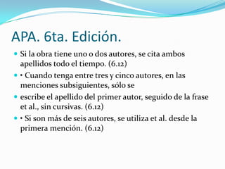 APA. 6ta. Edición.
 Si la obra tiene uno o dos autores, se cita ambos
  apellidos todo el tiempo. (6.12)
 • Cuando tenga entre tres y cinco autores, en las
  menciones subsiguientes, sólo se
 escribe el apellido del primer autor, seguido de la frase
  et al., sin cursivas. (6.12)
 • Si son más de seis autores, se utiliza et al. desde la
  primera mención. (6.12)
 