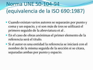 Norma UNE 50-104-94
(equivalencia de la ISO 690:1987)
 Cuando existan varios autores se separarán por punto y
  coma y un espacio, y si son más de tres se utilizará el
  primero seguido de la abreviatura et al .
 En el caso de obras anónimas el primer elemento de la
  referencia será el título.
 Si el autor es una entidad la referencia se iniciará con el
  nombre de la misma seguida de la sección si se citara,
  separadas ambas por punto y espacio.
 