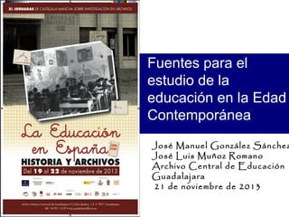 Fuentes para el
estudio de la
educación en la Edad
Contemporánea

José Manuel González Sánchez
José Luis Muñoz Romano
Archivo Central de Educación
Guadalajara
21 de noviembre de 2013

 