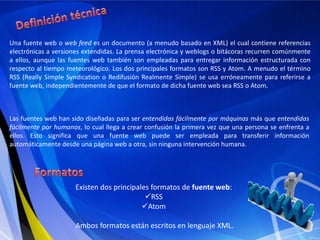Definición técnicaUna fuente web o web feed es un documento (a menudo basado en XML) el cual contiene referencias electrónicas a versiones extendidas. La prensa electrónica y weblogs o bitácoras recurren comúnmente a ellos, aunque las fuentes web también son empleadas para entregar información estructurada con respecto al tiempo meteorológico. Los dos principales formatos son RSS y Atom. A menudo el término RSS (Really Simple Syndication o Redifusión Realmente Simple) se usa erróneamente para referirse a fuente web, independientemente de que el formato de dicha fuente web sea RSS o Atom.Las fuentes web han sido diseñadas para ser entendidas fácilmente por máquinas más que entendidas fácilmente por humanos, lo cual llega a crear confusión la primera vez que una persona se enfrenta a ellos. Esto significa que una fuente web puede ser empleada para transferir información automáticamente desde una página web a otra, sin ninguna intervención humana.FormatosExisten dos principales formatos de fuente web: RSS 