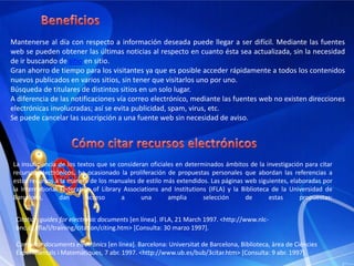 TérminoUna cantidad considerable de páginas web siguen utilizando el término inglés web feed, que significa literalmente "alimento de red". Sin embargo, cuando Microsoft lanzó el navegador Internet Explorer 7 propuso el término "fuente web" o "fuente RSS“como alternativa a ese extranjerismo.La utilización de la palabra "fuente" se fundamenta en que siempre ha sido usada por periodistas y otros comunicadores para referirse al proveedor de una información. Además, otra acepción de la palabra "fuente" es parecida al término inglés "feed": Plato grande, más o menos hondo, que se usa para servir los alimentos. Cantidad de comida que cabe en este plato.Actualmente (octubre 2008), más de un millón de páginas hispanas usan la palabra "fuente" para referirse a ellos y más de tres millones usan la palabra "canal".[Las fuentes web contienen una lista de las últimas actualizaciones, llamadas entradas ("<item>" en XML) y cada una de ellas deben tener un título, un enlace para ampliar información, descripción con un resumen del contenido entrada (a veces la entrada entera) y la fecha de publicación.