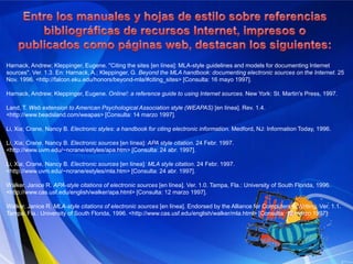 BeneficiosMantenerse al día con respecto a información deseada puede llegar a ser difícil. Mediante las fuentes web se pueden obtener las últimas noticias al respecto en cuanto ésta sea actualizada, sin la necesidad de ir buscando de sitio en sitio. Gran ahorro de tiempo para los visitantes ya que es posible acceder rápidamente a todos los contenidos nuevos publicados en varios sitios, sin tener que visitarlos uno por uno. Búsqueda de titulares de distintos sitios en un solo lugar. A diferencia de las notificaciones vía correo electrónico, mediante las fuentes web no existen direcciones electrónicas involucradas; así se evita publicidad, spam, virus, etc. Se puede cancelar las suscripción a una fuente web sin necesidad de aviso. Cómo citar recursos electrónicosLa insuficiencia de los textos que se consideran oficiales en determinados ámbitos de la investigación para citar recursos electrónicos, ha ocasionado la proliferación de propuestas personales que abordan las referencias a estos recursos a la manera de los manuales de estilo más extendidos. Las páginas web siguientes, elaboradas por la International Federation of Library Associations and Institutions (IFLA) y la Biblioteca de la Universidad de Barcelona, dan acceso a una amplia selección de estas propuestas:Citation guides forelectronicdocuments [en línea]. IFLA, 21 March 1997. <http://www.nlc-bnc.ca/ifla/I/training/citation/citing.htm> [Consulta: 30 marzo 1997].Com citar documentselectrònics [en línea]. Barcelona: Universitat de Barcelona, Biblioteca, àrea de CiènciesExperimentals i Matemàtiques, 7 abr. 1997. <http://www.ub.es/bub/3citar.htm> [Consulta: 9 abr. 1997].