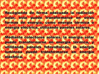 Recogiendo de forma adecuada la radiaciónRecogiendo de forma adecuada la radiación
solar, esta puede transformarse en otrassolar, esta puede transformarse en otras
formas de energía, como energía térmica oformas de energía, como energía térmica o
energía eléctrica, utilizando paneles solares.energía eléctrica, utilizando paneles solares.
Mediante colectores solares, la energía solarMediante colectores solares, la energía solar
puede transformarse en energía térmica, ypuede transformarse en energía térmica, y
utilizando paneles fotovoltaicos, la energíautilizando paneles fotovoltaicos, la energía
luminosa puede transformarse en energíaluminosa puede transformarse en energía
eléctrica.eléctrica.
 
