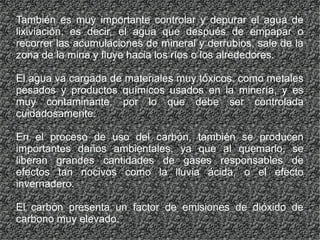 También es muy importante controlar y depurar el agua de
lixiviación, es decir, el agua que después de empapar o
recorrer las acumulaciones de mineral y derrubios, sale de la
zona de la mina y fluye hacia los ríos o los alrededores.
El agua va cargada de materiales muy tóxicos, como metales
pesados y productos químicos usados en la minería, y es
muy contaminante, por lo que debe ser controlada
cuidadosamente.
En el proceso de uso del carbón, también se producen
importantes daños ambientales, ya que al quemarlo, se
liberan grandes cantidades de gases responsables de
efectos tan nocivos como la lluvia ácida, o el efecto
invernadero.
El carbón presenta un factor de emisiones de dióxido de
carbono muy elevado.
 