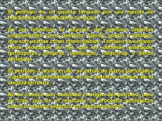 El petróleo es un líquido formado por una mezcla deEl petróleo es un líquido formado por una mezcla de
hidrocarburos insoluble en el agua.hidrocarburos insoluble en el agua.
En las refinerías se separan del petróleo distintosEn las refinerías se separan del petróleo distintos
componentes como gasolina, fuel-oil, gasoil y asfaltos,componentes como gasolina, fuel-oil, gasoil y asfaltos,
que son usados como combustibles. También se separanque son usados como combustibles. También se separan
otros productos de los que se obtienen plásticos,otros productos de los que se obtienen plásticos,
fertilizantes, pinturas, pesticidas, medicinas y fibrasfertilizantes, pinturas, pesticidas, medicinas y fibras
sintéticas.sintéticas.
El petróleo o aceite crudo, se extrae de pozos perforadosEl petróleo o aceite crudo, se extrae de pozos perforados
a grandes profundidades, en los estratos rocosos de laa grandes profundidades, en los estratos rocosos de la
corteza terrestre.corteza terrestre.
No se conoce con exactitud el origen del petróleo, peroNo se conoce con exactitud el origen del petróleo, pero
se cree, que es el resultado de procesos geológicosse cree, que es el resultado de procesos geológicos
sobre la materia orgánica en descomposición.sobre la materia orgánica en descomposición.
 