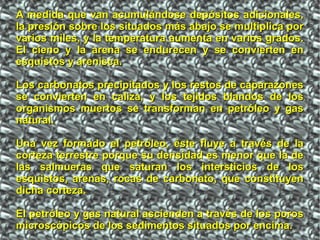 A medida que van acumulándose depósitos adicionales,A medida que van acumulándose depósitos adicionales,
la presión sobre los situados más abajo se multiplica porla presión sobre los situados más abajo se multiplica por
varios miles, y la temperatura aumenta en varios grados.varios miles, y la temperatura aumenta en varios grados.
El cieno y la arena se endurecen y se convierten enEl cieno y la arena se endurecen y se convierten en
esquistos y arenisca.esquistos y arenisca.
Los carbonatos precipitados y los restos de caparazonesLos carbonatos precipitados y los restos de caparazones
se convierten en caliza, y los tejidos blandos de losse convierten en caliza, y los tejidos blandos de los
organismos muertos se transforman en petróleo y gasorganismos muertos se transforman en petróleo y gas
natural.natural.
Una vez formado el petróleo, éste fluye a través de laUna vez formado el petróleo, éste fluye a través de la
corteza terrestre porque su densidad es menor que la decorteza terrestre porque su densidad es menor que la de
las salmueras que saturan los intersticios de loslas salmueras que saturan los intersticios de los
esquistos, arenas, rocas de carbonato, que constituyenesquistos, arenas, rocas de carbonato, que constituyen
dicha corteza.dicha corteza.
El petróleo y gas natural ascienden a través de los porosEl petróleo y gas natural ascienden a través de los poros
microscópicos de los sedimentos situados por encima.microscópicos de los sedimentos situados por encima.
 
