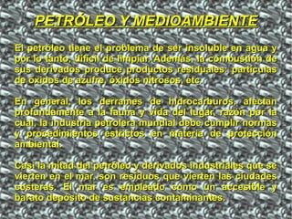 El petróleo tiene el problema de ser insoluble en agua yEl petróleo tiene el problema de ser insoluble en agua y
por lo tanto, difícil de limpiar. Además, la combustión depor lo tanto, difícil de limpiar. Además, la combustión de
sus derivados produce productos residuales: partículassus derivados produce productos residuales: partículas
de óxidos de azufre, óxidos nitrosos, etc.de óxidos de azufre, óxidos nitrosos, etc.
En general, los derrames de hidrocarburos, afectanEn general, los derrames de hidrocarburos, afectan
profundamente a la fauna y vida del lugar, razón por laprofundamente a la fauna y vida del lugar, razón por la
cual, la industria petrolera mundial debe cumplir normascual, la industria petrolera mundial debe cumplir normas
y procedimientos estrictos en materia de proteccióny procedimientos estrictos en materia de protección
ambiental.ambiental.
Casi la mitad del petróleo y derivados industriales que seCasi la mitad del petróleo y derivados industriales que se
vierten en el mar, son residuos que vierten las ciudadesvierten en el mar, son residuos que vierten las ciudades
costeras. El mar es empleado como un accesible ycosteras. El mar es empleado como un accesible y
barato depósito de sustancias contaminantes.barato depósito de sustancias contaminantes.
PETRÓLEO Y MEDIOAMBIENTEPETRÓLEO Y MEDIOAMBIENTE
 