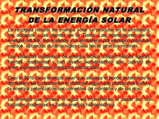 TRANSFORMACIÓN NATURALTRANSFORMACIÓN NATURAL
DE LA ENERGÍA SOLARDE LA ENERGÍA SOLAR
La recogida natural de energía solar se produce en la atmósfera,La recogida natural de energía solar se produce en la atmósfera,
los océanos y las plantas de la Tierra. Las interacciones de lalos océanos y las plantas de la Tierra. Las interacciones de la
energía del Sol, los océanos y la atmósfera, por ejemplo, producenenergía del Sol, los océanos y la atmósfera, por ejemplo, producen
vientos, utilizados durante siglos para hacer girar los molinos.vientos, utilizados durante siglos para hacer girar los molinos.
Los sistemas modernos de energía eólica utilizan hélices ligeras,Los sistemas modernos de energía eólica utilizan hélices ligeras,
fuertes, resistentes y con diseño aerodinámico que, cuando sefuertes, resistentes y con diseño aerodinámico que, cuando se
unen a generadores, producen electricidad.unen a generadores, producen electricidad.
Casi el 30% de la energía solar que alcanza el borde exterior de laCasi el 30% de la energía solar que alcanza el borde exterior de la
atmósfera se consume en el ciclo del agua, que produce la lluvia yatmósfera se consume en el ciclo del agua, que produce la lluvia y
la energía potencial de las corrientes de montaña y de los ríos.la energía potencial de las corrientes de montaña y de los ríos.
La energía que genera el agua en movimiento al pasar por lasLa energía que genera el agua en movimiento al pasar por las
turbinas modernas se llama energía hidroeléctrica.turbinas modernas se llama energía hidroeléctrica.
 