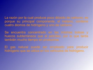 La razón por la cual produce poco dióxido de carbono, es
porque su principal componente, el metano, contiene
cuatro átomos de hidrógeno y uno de carbono.
Se encuentra concentrado en las mismas bolsas y
huecos subterráneos que el petróleo, por lo que tarda
también mucho tiempo en producirse.
El gas natural puede ser empleado para producir
hidrógeno que se utiliza en los vehículos de hidrógeno.
 