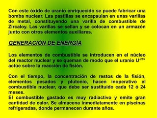 Con este óxido de uranio enriquecido se puede fabricar una
bomba nuclear. Las pastillas se encapsulan en unas varillas
de metal, constituyendo una varilla de combustible de
Zircaloy. Las varillas se sellan y se colocan en un armazón
junto con otros elementos auxiliares.
GENERACIÓN DE ENERGÍAGENERACIÓN DE ENERGÍA
Los elementos de combustible se introducen en el núcleo
del reactor nuclear y se queman de modo que el uranio U-235
actúe sobre la reacción de fisión.
Con el tiempo, la concentración de restos de la fisión,
elementos pesados y plutonio, hacen inoperativo el
combustible nuclear, que debe ser sustituido cada 12 ó 24
meses.
El combustible gastado es muy radiactivo y emite gran
cantidad de calor. Se almacena inmediatamente en piscinas
refrigeradas, donde permanecen durante años.
 