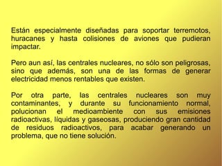 Están especialmente diseñadas para soportar terremotos,
huracanes y hasta colisiones de aviones que pudieran
impactar.
Pero aun así, las centrales nucleares, no sólo son peligrosas,
sino que además, son una de las formas de generar
electricidad menos rentables que existen.
Por otra parte, las centrales nucleares son muy
contaminantes, y durante su funcionamiento normal,
polucionan el medioambiente con sus emisiones
radioactivas, líquidas y gaseosas, produciendo gran cantidad
de residuos radioactivos, para acabar generando un
problema, que no tiene solución.
 