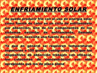 ENFRIAMIENTO SOLARENFRIAMIENTO SOLAR
Se puede producir frío con el uso de energía solarSe puede producir frío con el uso de energía solar
como fuente de calor en un ciclo de enfriamientocomo fuente de calor en un ciclo de enfriamiento
por absorción. Uno de los componentes de lospor absorción. Uno de los componentes de los
sistemas estándar de enfriamiento, llamadosistemas estándar de enfriamiento, llamado
generador, necesita una fuente de calor.generador, necesita una fuente de calor.
Ya que en general se requieren temperaturasYa que en general se requieren temperaturas
superiores a 150 grados centígrados para que lossuperiores a 150 grados centígrados para que los
dispositivos de absorción trabajen con eficacia,dispositivos de absorción trabajen con eficacia,
los colectores de concentración son máslos colectores de concentración son más
apropiados que los de placa planaapropiados que los de placa plana
 