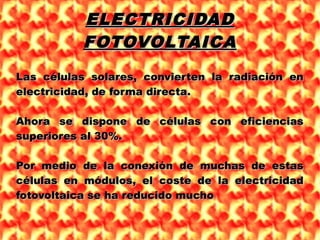 ELECTRICIDADELECTRICIDAD
FOTOVOLTAICAFOTOVOLTAICA
Las células solares, convierten la radiación enLas células solares, convierten la radiación en
electricidad, de forma directa.electricidad, de forma directa.
Ahora se dispone de células con eficienciasAhora se dispone de células con eficiencias
superiores al 30%.superiores al 30%.
Por medio de la conexión de muchas de estasPor medio de la conexión de muchas de estas
células en módulos, el coste de la electricidadcélulas en módulos, el coste de la electricidad
fotovoltaica se ha reducido muchofotovoltaica se ha reducido mucho
 
