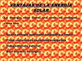 VENTAJAS DE LA ENERGÍAVENTAJAS DE LA ENERGÍA
SOLARSOLAR
La energía solar tiene una serie de ventajas,La energía solar tiene una serie de ventajas,
como son:como son:
✔ Es una energía autóctona inagotable y limpiaEs una energía autóctona inagotable y limpia
✔ Tiene una elevada capacidad energéticaTiene una elevada capacidad energética
✔ Independencia exteriorIndependencia exterior
✔ Bajo impacto ecológicoBajo impacto ecológico
 