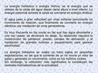La energía hidráulica o energía hídrica, es la energía que se
obtiene de la caída del agua desde cierta altura a nivel inferior. La
energía potencial durante la caída se convierte en energía cinética.
El agua pasa a gran velocidad por unas turbinas provocando un
movimiento de rotación, que finalmente se convierte en energía
eléctrica, por mediación de unos generadores.
Es muy frecuente en las zonas en las que hay agua abundante y
una vez usada, se devolverá río abajo. Su desarrollo requiere la
construcción de pantanos, presas, canales de derivación, y la
instalación de grandes turbinas y equipamiento para generar
electricidad.
La energía hidráulica se usaba ya hace siglos en pequeñas
explotaciones, en las que la corriente de un río movía un rotor de
palas y generaba un movimiento, como en los molinos rurales.
Sin embargo, la utilización más significativa la constituyen las
centrales hidroeléctricas de la actualidad.
 