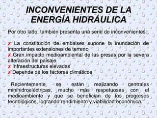 INCONVENIENTES DE LAINCONVENIENTES DE LA
ENERGÍA HIDRÁULICAENERGÍA HIDRÁULICA
Por otro lado, también presenta una serie de inconvenientes:
✗ La constitución de embalses supone la inundación de
importantes extensiones de terreno
✗ Gran impacto medioambiental de las presas por la severa
alteración del paisaje
✗ Infraestructuras elevadas
✗ Depende de los factores climáticos
Recientemente se están realizando centrales
minihidroeléctricas, mucho más respetuosas con el
medioambiente y que se benefician de los progresos
tecnológicos, logrando rendimiento y viabilidad económica.
 