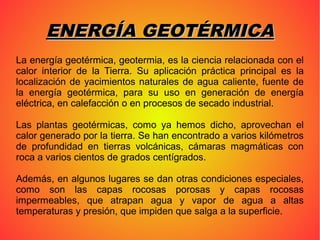ENERGÍA GEOTÉRMICAENERGÍA GEOTÉRMICA
La energía geotérmica, geotermia, es la ciencia relacionada con el
calor interior de la Tierra. Su aplicación práctica principal es la
localización de yacimientos naturales de agua caliente, fuente de
la energía geotérmica, para su uso en generación de energía
eléctrica, en calefacción o en procesos de secado industrial.
Las plantas geotérmicas, como ya hemos dicho, aprovechan el
calor generado por la tierra. Se han encontrado a varios kilómetros
de profundidad en tierras volcánicas, cámaras magmáticas con
roca a varios cientos de grados centígrados.
Además, en algunos lugares se dan otras condiciones especiales,
como son las capas rocosas porosas y capas rocosas
impermeables, que atrapan agua y vapor de agua a altas
temperaturas y presión, que impiden que salga a la superficie.
 